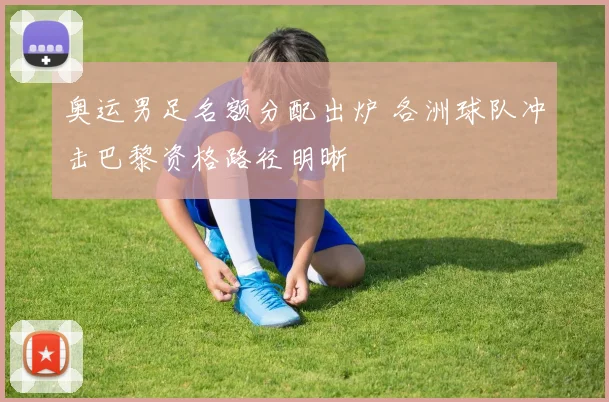 奥运男足名额分配出炉 各洲球队冲击巴黎资格路径明晰