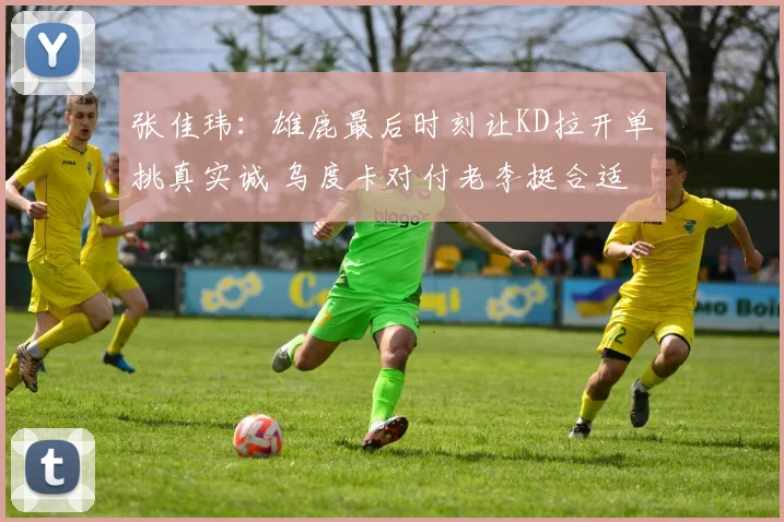 张佳玮：雄鹿最后时刻让KD拉开单挑真实诚 乌度卡对付老李挺合适