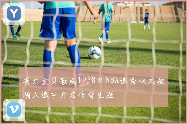 埃尔金贝勒成1958年NBA选秀状元被湖人选中开启传奇生涯