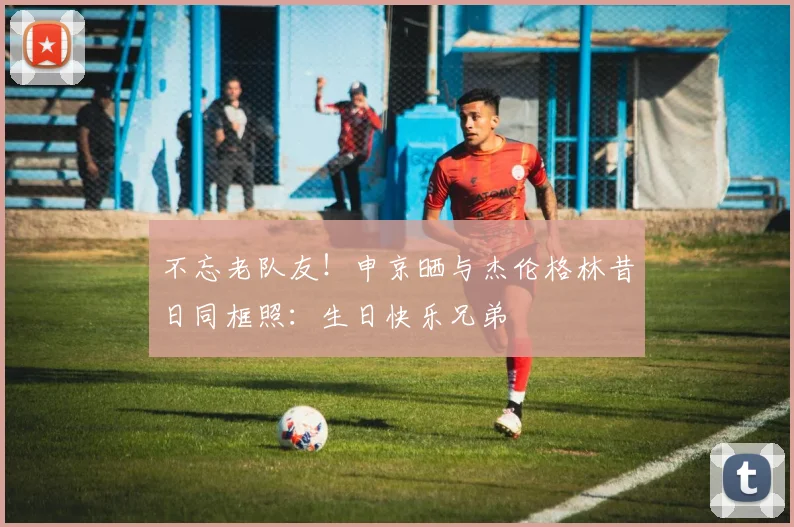 不忘老队友！申京晒与杰伦格林昔日同框照：生日快乐兄弟