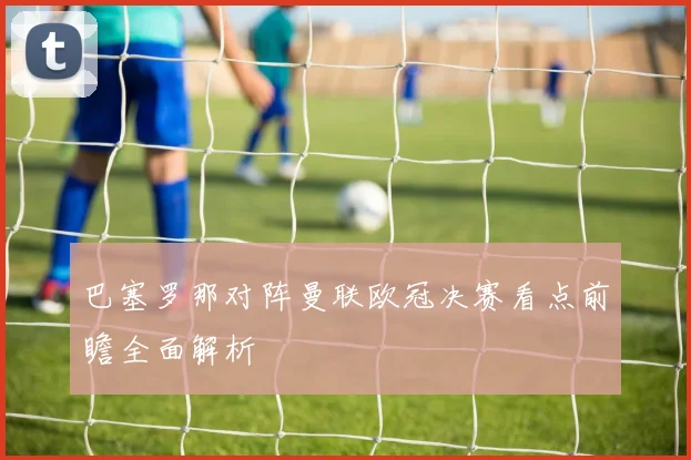 巴塞罗那对阵曼联欧冠决赛看点前瞻全面解析