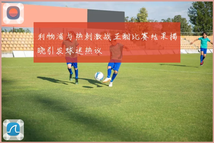 利物浦与热刺激战正酣比赛结果揭晓引发球迷热议
