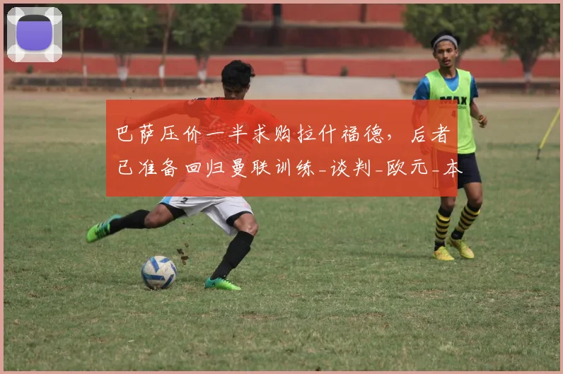 巴萨压价一半求购拉什福德，后者已准备回归曼联训练_谈判_欧元_本赛季