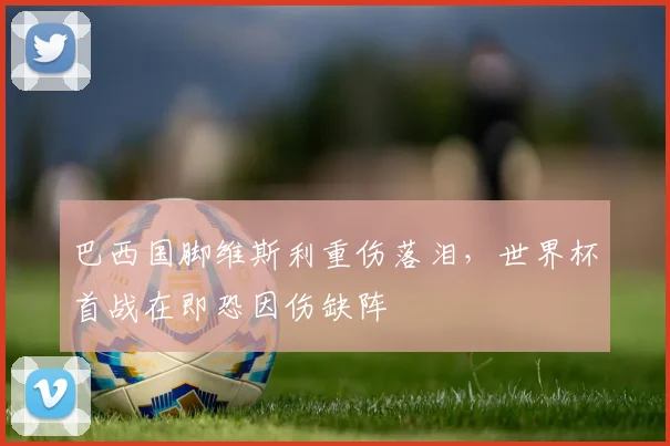 巴西国脚维斯利重伤落泪，世界杯首战在即恐因伤缺阵