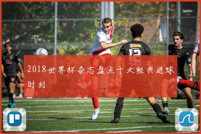 2018世界杯杂志盘点十大经典进球时刻