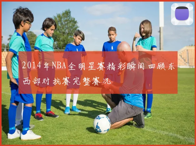 2014年NBA全明星赛精彩瞬间回顾东西部对抗赛完整赛况