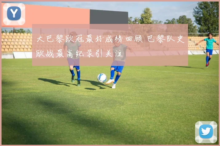大巴黎欧冠最好成绩回顾 巴黎队史欧战最高纪录引关注