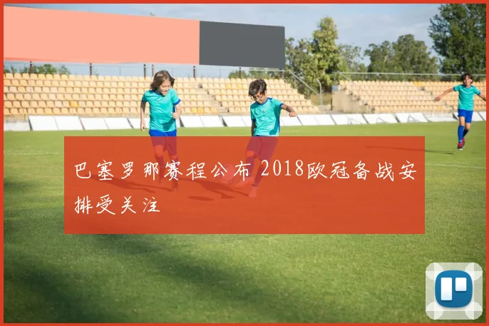 巴塞罗那赛程公布 2018欧冠备战安排受关注